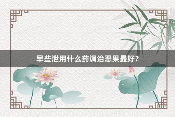 早些泄用什么药调治恶果最好？
